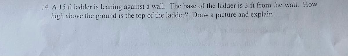 14. A 15 ft ladder is leaning against a wall. The base of the ladder is 3 ft from the wall. How
high above the ground is the top of the ladder? Draw a picture and explain.