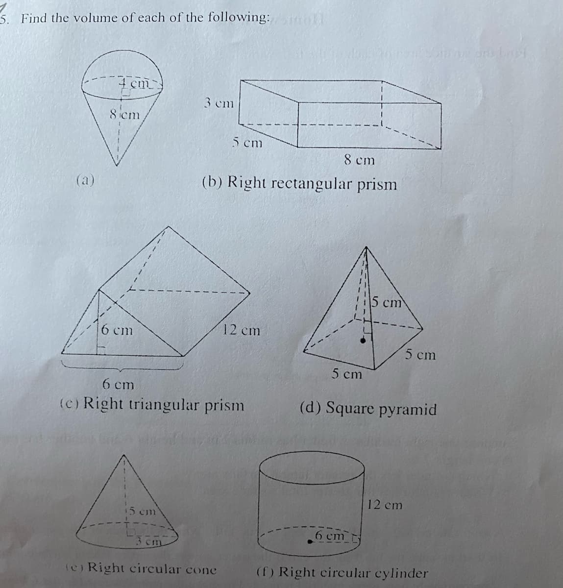 Find the volume of each of the following: mo
4 cm
8 cm
6 cm
15 cm
3 cm
3 cm
5 cm
8 cm
(b) Right rectangular prism
6 cm
(c) Right triangular prism
(e) Right circular cone
12 cm
5 cm
5 cm
6 cm
(d) Square pyramid
12 cm
Shout am bagi
5 cm
(f) Right circular cylinder