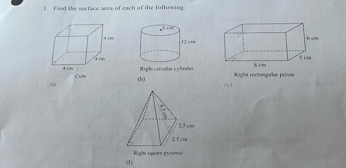 1.
Find the surface area of each of the following:
1
(a)
4 cm
Cube
4 cm
4 cm
6 cm
12 cm
Right circular cylinder
(b)
2.5 cm
2.5 cm
Right square pyramid
(C)
8 cm
Right rectangular prism
6 cm
5 cm