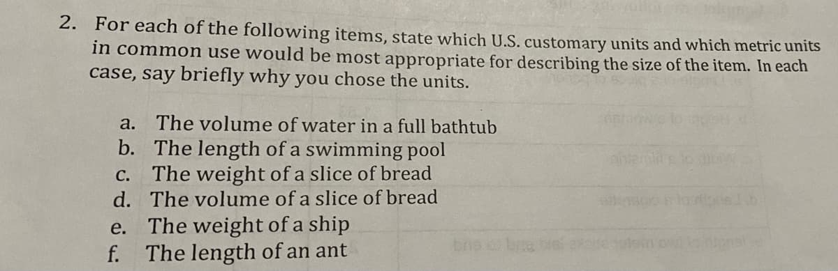 2. For each of the following items, state which U.S. customary units and which metric units
in common use would be most appropriate for describing the size of the item. In each
case, say briefly why you chose the units.
a. The volume of water in a full bathtub
b. The length of a swimming pool
C. The weight of a slice of bread
d. The volume of a slice of bread
e. The weight of a ship
f. The length of an ant