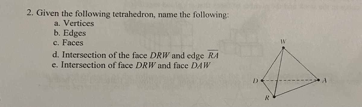 2. Given the following tetrahedron, name the following:
a. Vertices
b. Edges
c. Faces
d. Intersection of the face DRW and edge RA
e. Intersection of face DRW and face DAW
D-
R
W
A