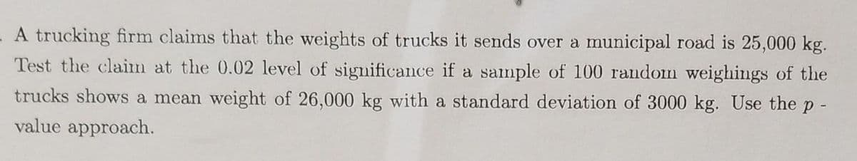 A trucking firm claims that the weights of trucks it sends over a municipal road is 25,000 kg.
Test the claim at the 0.02 level of significance if a sample of 100 random weighings of the
trucks shows a mean weight of 26,000 kg with a standard deviation of 3000 kg. Use the p -
value approach.
