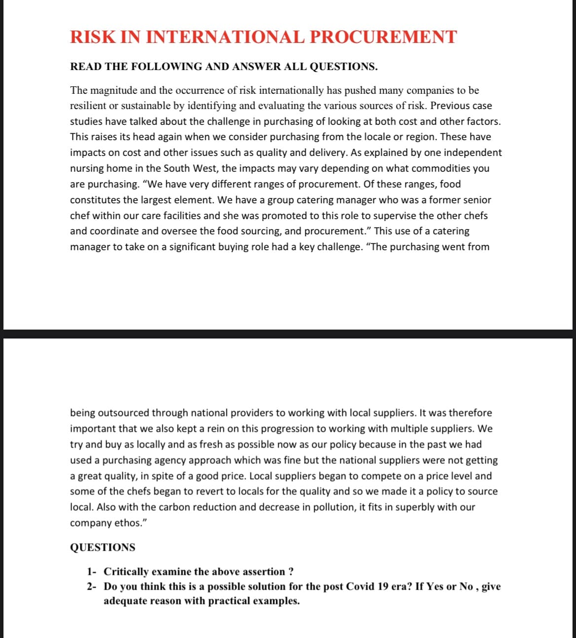 RISK IN INTERNATIONAL PROCUREMENT
READ THE FOLLOWING AND ANSWER ALL QUESTIONS.
The magnitude and the occurrence of risk internationally has pushed many companies to be
resilient or sustainable by identifying and evaluating the various sources of risk. Previous case
studies have talked about the challenge in purchasing of looking at both cost and other factors.
This raises its head again when we consider purchasing from the locale or region. These have
impacts on cost and other issues such as quality and delivery. As explained by one independent
nursing home in the South West, the impacts may vary depending on what commodities you
are purchasing. "We have very different ranges of procurement. Of these ranges, food
constitutes the largest element. We have a group catering manager who was a former senior
chef within our care facilities and she was promoted to this role to supervise the other chefs
and coordinate and oversee the food sourcing, and procurement." This use of a catering
manager to take on a significant buying role had a key challenge. "The purchasing went from
being outsourced through national providers to working with local suppliers. It was therefore
important that we also kept a rein on this progression to working with multiple suppliers. We
try and buy as locally and as fresh as possible now as our policy because in the past we had
used a purchasing agency approach which was fine but the national suppliers were not getting
a great quality, in spite of a good price. Local suppliers began to compete on a price level and
some of the chefs began to revert to locals for the quality and so we made it a policy to source
local. Also with the carbon reduction and decrease in pollution, it fits in superbly with our
company ethos."
QUESTIONS
1- Critically examine the above assertion ?
2- Do you think this is a possible solution for the post Covid 19 era? If Yes or No, give
adequate reason with practical examples.