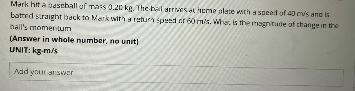 Mark hit a baseball of mass 0.20 kg. The ball arrives at home plate with a speed of 40 m/s and is
batted straight back to Mark with a return speed of 60 m/s. What is the magnitude of change in the
ball's momentum
(Answer in whole number, no unit)
UNIT: kg-m/s
Add your answer

