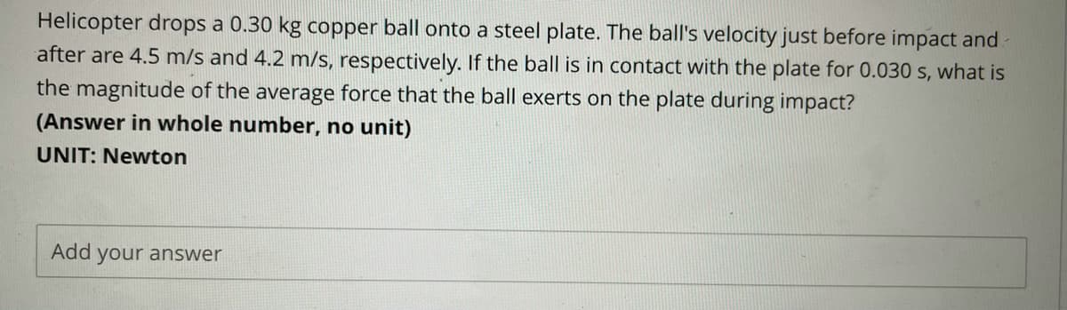 Helicopter drops a 0.30 kg copper ball onto a steel plate. The ball's velocity just before impact and
after are 4.5 m/s and 4.2 m/s, respectively. If the ball is in contact with the plate for 0.030 s, what is
the magnitude of the average force that the ball exerts on the plate during impact?
(Answer in whole number, no unit)
UNIT: Newton
Add your answer
