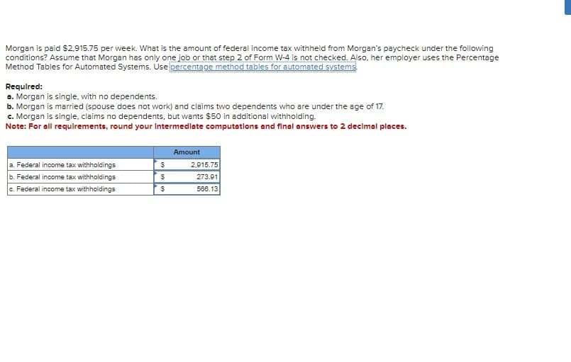 Morgan is paid $2,915.75 per week. What is the amount of federal income tax withheld from Morgan's paycheck under the following
conditions? Assume that Morgan has only one job or that step 2 of Form W-4 is not checked. Also, her employer uses the Percentage
Method Tables for Automated Systems. Use percentage method tables for automated systems
Required:
a. Morgan is single, with no dependents.
b. Morgan is married (spouse does not work) and claims two dependents who are under the age of 17.
c. Morgan is single, claims no dependents, but wants $50 in additional withholding.
Note: For all requirements, round your Intermediate computations and final answers to 2 decimal places.
Amount
a. Federal income tax withholdings
b. Federal income tax withholdings
$
2,915.75
$
273.91
c. Federal income tax withholdings
$
566.13