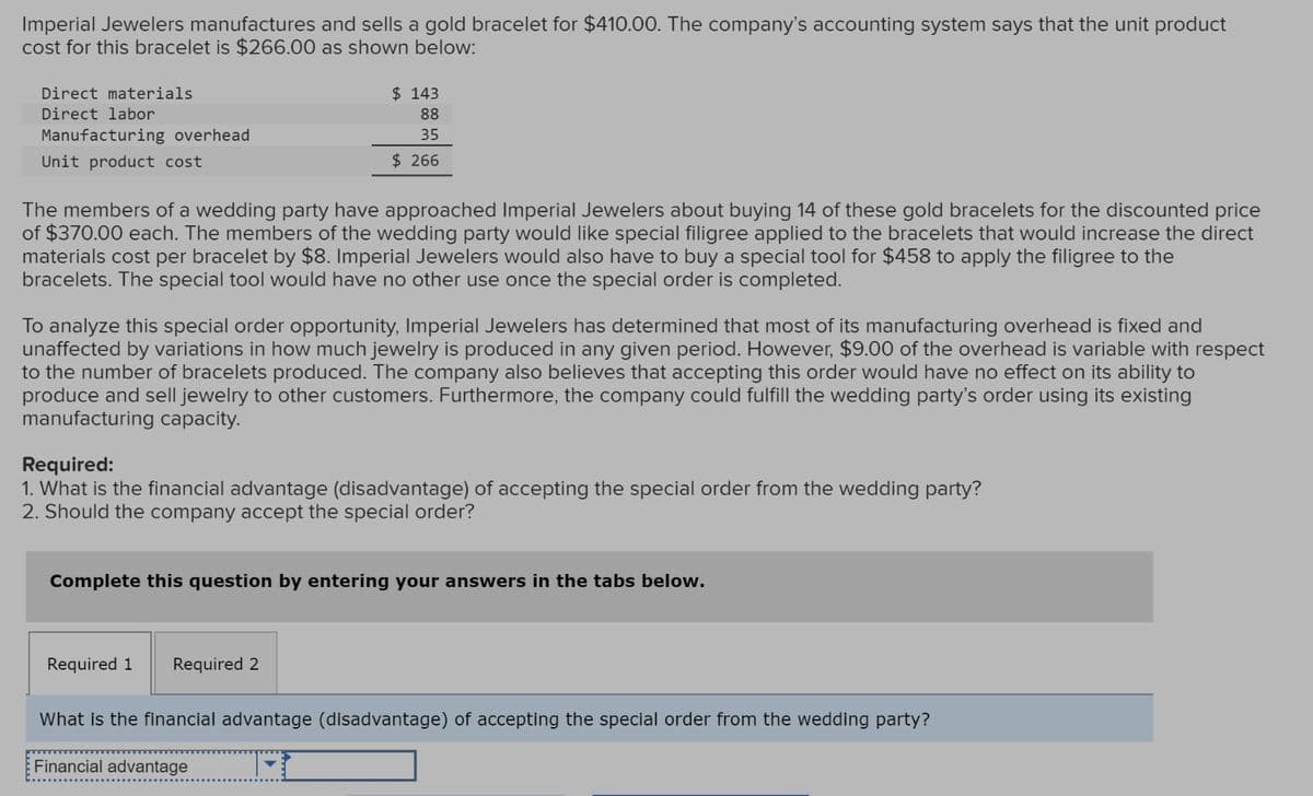 Imperial Jewelers manufactures and sells a gold bracelet for $410.00. The company's accounting system says that the unit product
cost for this bracelet is $266.00 as shown below:
Direct labor
Direct materials
Manufacturing overhead
Unit product cost
$ 143
88
35
$ 266
The members of a wedding party have approached Imperial Jewelers about buying 14 of these gold bracelets for the discounted price
of $370.00 each. The members of the wedding party would like special filigree applied to the bracelets that would increase the direct
materials cost per bracelet by $8. Imperial Jewelers would also have to buy a special tool for $458 to apply the filigree to the
bracelets. The special tool would have no other use once the special order is completed.
To analyze this special order opportunity, Imperial Jewelers has determined that most of its manufacturing overhead is fixed and
unaffected by variations in how much jewelry is produced in any given period. However, $9.00 of the overhead is variable with respect
to the number of bracelets produced. The company also believes that accepting this order would have no effect on its ability to
produce and sell jewelry to other customers. Furthermore, the company could fulfill the wedding party's order using its existing
manufacturing capacity.
Required:
1. What is the financial advantage (disadvantage) of accepting the special order from the wedding party?
2. Should the company accept the special order?
Complete this question by entering your answers in the tabs below.
Required 1 Required 2
What is the financial advantage (disadvantage) of accepting the special order from the wedding party?
Financial advantage