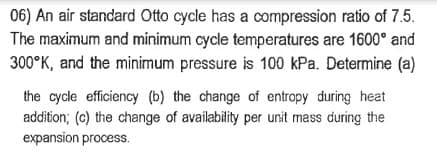 06) An air standard Otto cycle has a compression ratio of 7.5.
The maximum and minimum cycle temperatures are 1600° and
300°K, and the minimum pressure is 100 kPa. Determine (a)
the cycle efficiency (b) the change of entropy during heat
addition; (c) the change of availability per unit mass during the
expansion process.