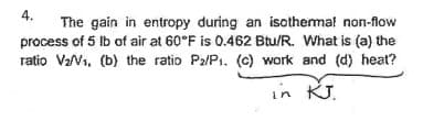 4.
The gain in entropy during an isothermal non-flow
process of 5 lb of air at 60°F is 0.462 Btu/R. What is (a) the
ratio V₂/V₁, (b) the ratio P₂/P1. (c) work and (d) heat?
in KJ.