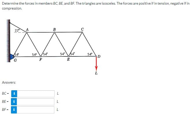 Determine the forces in members BC, BE, and BF. The triangles are isosceles. The forces are positive if in tension, negative if in
compression.
BC-
Answers:
BE-
22⁰
BF-
54
i
i
A
54° 54°
F
B
L
L
L
54°
54°
E
54°
D
L