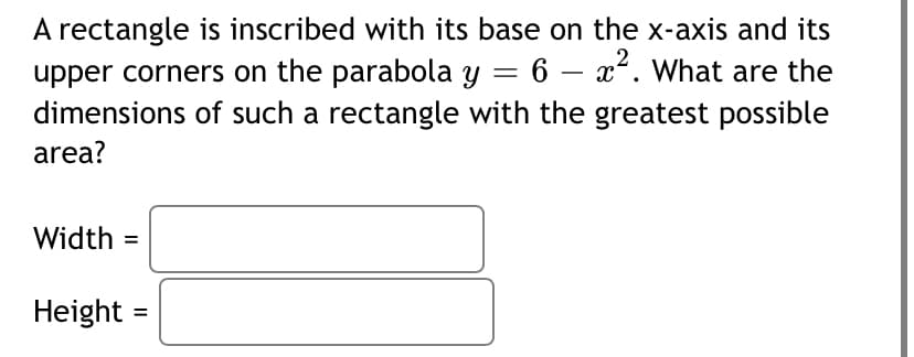 A rectangle is inscribed with its base on the x-axis and its
upper corners on the parabola y = 6 – x. What are the
dimensions of such a rectangle with the greatest possible
area?
Width =
Height
