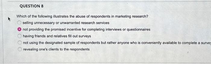 QUESTION 8
Which of the following illustrates the abuse of respondents in marketing research?
selling unnecessary or unwarranted research services
not providing the promised incentive for completing interviews or questionnaires
having friends and relatives fill out surveys
not using the designated sample of respondents but rather anyone who is conveniently available to complete a survey
revealing one's clients to the respondents
00