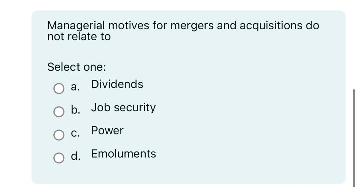 Managerial motives for mergers and acquisitions do
not relate to
Select one:
a.
Dividends
O b. Job security
Power
C.
d. Emoluments