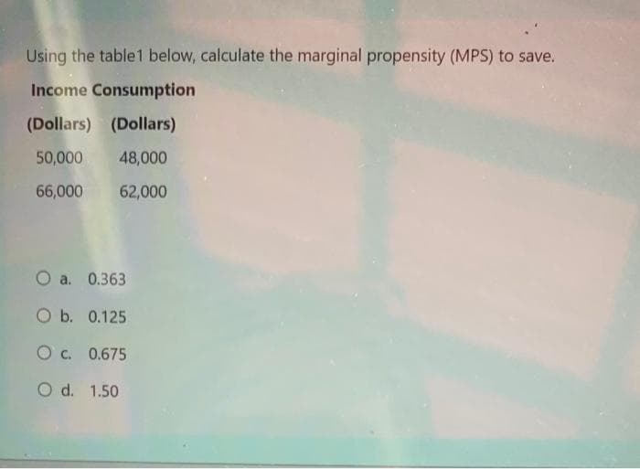 Using the table1 below, calculate the marginal propensity (MPS) to save.
Income Consumption
(Dollars) (Dollars)
50,000 48,000
66,000
62,000
O a. 0.363
O b. 0.125
OC. 0.675
O d. 1.50