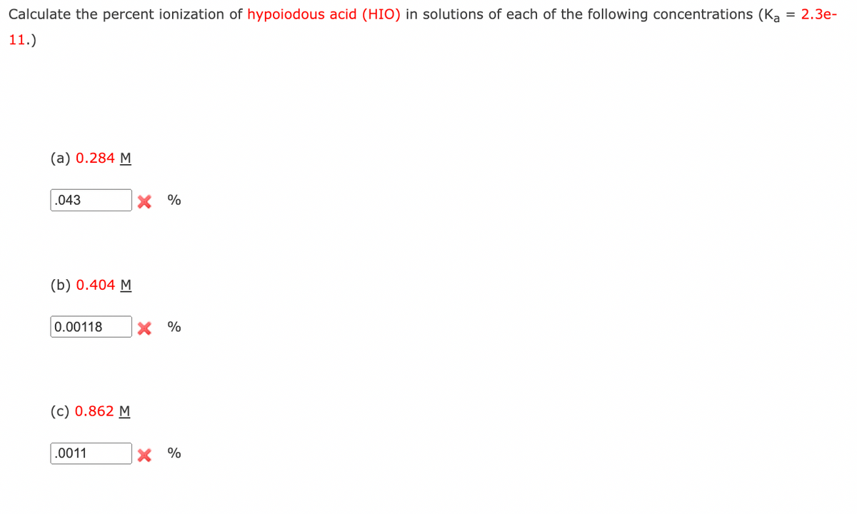 Calculate the percent ionization of hypoiodous acid (HIO) in solutions of each of the following concentrations (Ka = 2.3e-
11.)
(a) 0.284 M
.043
(b) 0.404 M
0.00118 X %
(c) 0.862 M
X %
.0011
X %
