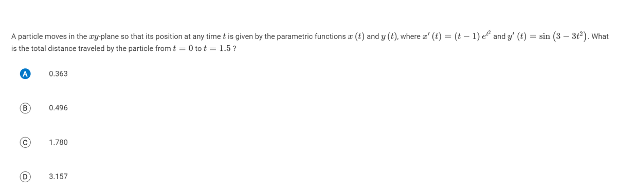 A particle moves in the xy-plane so that its position at any time t is given by the parametric functions x (t) and y (t), where x' (t) = (t − 1) et² and y' (t) = sin (3 – 3t²). What
is the total distance traveled by the particle from t = 0 tot = 1.5?
A
B
D
0.363
0.496
1.780
3.157