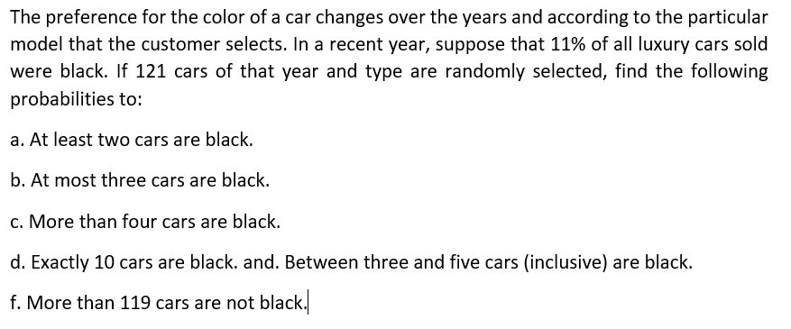 The preference for the color of a car changes over the years and according to the particular
model that the customer selects. In a recent year, suppose that 11% of all luxury cars sold
were black. If 121 cars of that year and type are randomly selected, find the following
probabilities to:
a. At least two cars are black.
b. At most three cars are black.
c. More than four cars are black.
d. Exactly 10 cars are black. and. Between three and five cars (inclusive) are black.
f. More than 119 cars are not black.
