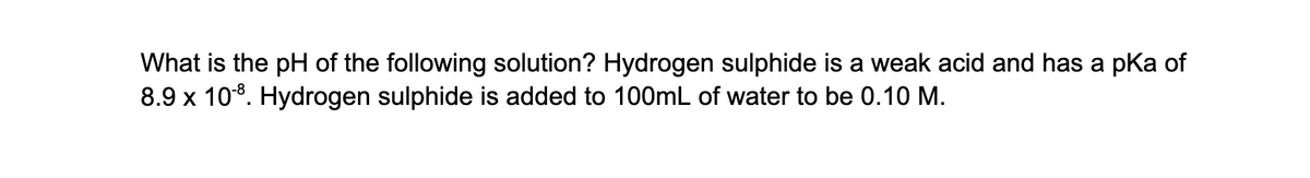 What is the pH of the following solution? Hydrogen sulphide is a weak acid and has a pka of
8.9 x 108. Hydrogen sulphide is added to 100mL of water to be 0.10 M.
