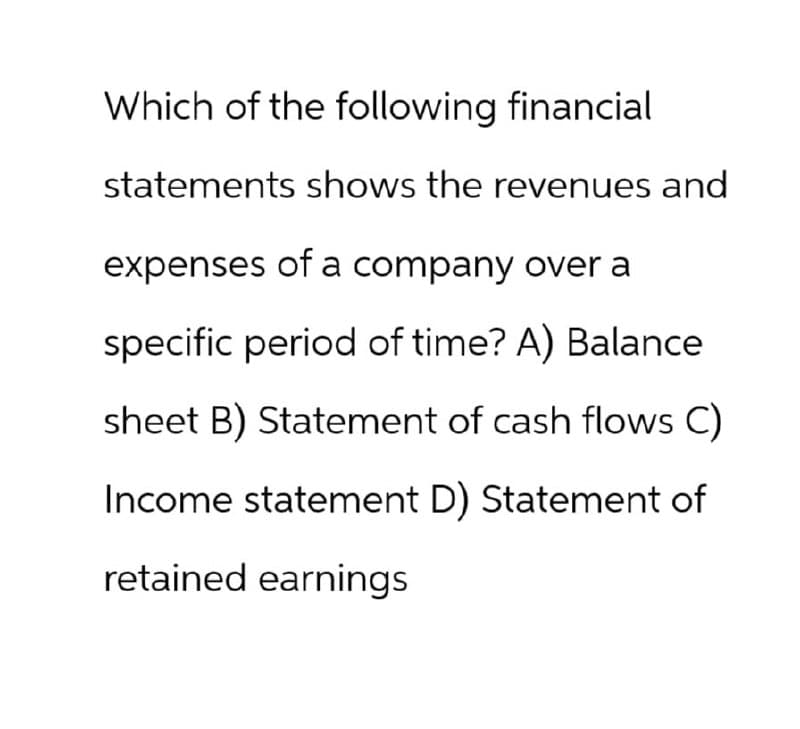 Which of the following financial
statements shows the revenues and
expenses of a company over a
specific period of time? A) Balance
sheet B) Statement of cash flows C)
Income statement D) Statement of
retained earnings