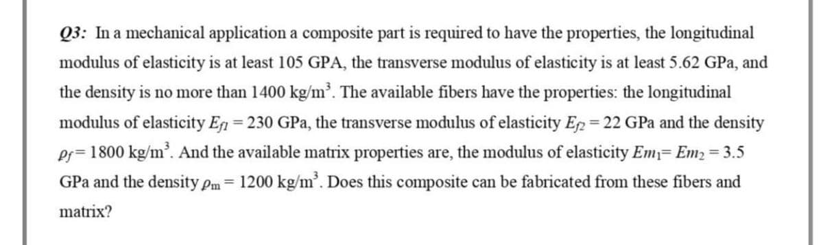 Q3: In a mechanical application a composite part is required to have the properties, the longitudinal
modulus of elasticity is at least 105 GPA, the transverse modulus of elasticity is at least 5.62 GPa, and
the density is no more than 1400 kg/m³. The available fibers have the properties: the longitudinal
modulus of elasticity Ef = 230 GPa, the transverse modulus of elasticity E2 = 22 GPa and the density
Pf=1800 kg/m³. And the available matrix properties are, the modulus of elasticity Em₁= Em₂ = 3.5
GPa and the density pm = 1200 kg/m³. Does this composite can be fabricated from these fibers and
matrix?