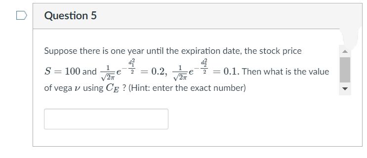 D
Question 5
Suppose there is one year until the expiration date, the stock price
S = 100 and
of vega v using CE ? (Hint: enter the exact number)
= 0.2,
= 0.1. Then what is the value
e
/27
