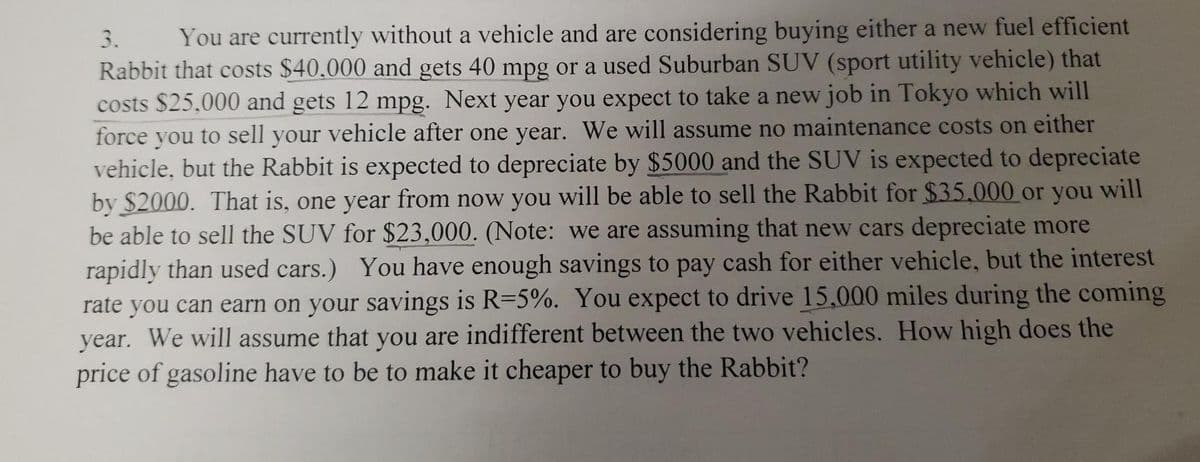 3.
You are currently without a vehicle and are considering buying either a new fuel efficient
Rabbit that costs $40.000 and gets 40 mpg or a used Suburban SUV (sport utility vehicle) that
costs $25,000 and gets 12 mpg. Next year you expect to take a new job in Tokyo which will
force you to sell your vehicle after one year. We will assume no maintenance costs on either
vehicle, but the Rabbit is expected to depreciate by $5000 and the SUV is expected to depreciate
by $2000. That is, one year from now you will be able to sell the Rabbit for $35.000 or you will
be able to sell the SUV for $23,000. (Note: we are assuming that new cars depreciate more
rapidly than used cars.) You have enough savings to pay cash for either vehicle, but the interest
rate you can earn on your savings is R=5%. You expect to drive 15,000 miles during the coming
year. We will assume that you are indifferent between the two vehicles. How high does the
price of gasoline have to be to make it cheaper to buy the Rabbit?
