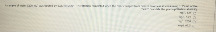 A sample of water (200 mi.) was titrated by 0.05 M HZS04, The bitration completed when the color changed from pink to color less at consuming 1.25 mi, of the
Pacid? Calculate the phenolphthalein alkalinity
mg/L 625 O
mg/L 6.25
mg/t 6250
mg/L 62.5
