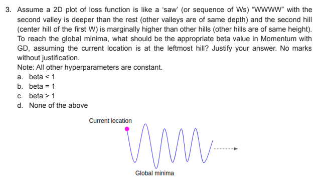 3. Assume a 2D plot of loss function is like a 'saw' (or sequence of Ws) "wWww" with the
second valley is deeper than the rest (other valleys are of same depth) and the second hill
(center hill of the first W) is marginally higher than other hills (other hills are of same height).
To reach the global minima, what should be the appropriate beta value in Momentum with
GD, assuming the current location is at the leftmost hill? Justify your answer. No marks
without justification.
Note: All other hyperparameters are constant.
a. beta < 1
b. beta = 1
c. beta > 1
d. None of the above
Current location
Global minima

