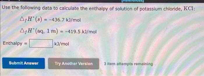Use the following data to calculate the enthalpy of solution of potassium chloride, KCl:
A¡H°(s) = -436.7 kJ/mol
AH (aq, 1 m) = -419.5 kJ/mol
%3D
Enthalpy =
kJ/mol
Submit Answer
Try Another Version
3 item attempts remaining
