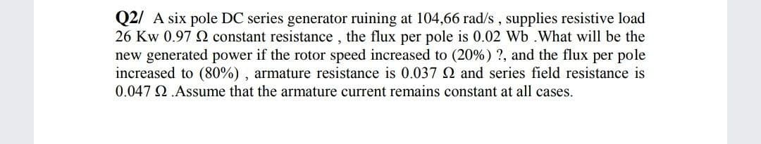 Q2/ A six pole DC series generator ruining at 104,66 rad/s , supplies resistive load
26 Kw 0.97 N constant resistance , the flux per pole is 0.02 Wb .What will be the
new generated power if the rotor speed increased to (20%) ?, and the flux per pole
increased to (80%) , armature resistance is 0.037 Q and series field resistance is
0.047 Q.Assume that the armature current remains constant at all cases.
