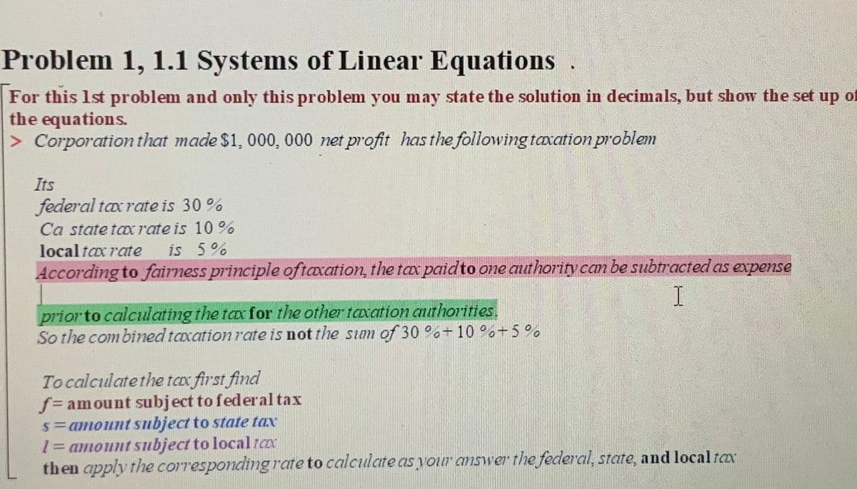 Problem 1, 1.1 Systems of Linear Equations .
For this 1st problem and only this problem you may state the solution in decimals, but show the set up of
the equations.
> Corporation that made $1, 000, 000 net profit has the following taxation problem
Its
federal tax rate is 30%
Ca state to rate is 10 %
local tax rate
is 5%
According to fairness principle oftaxation, the tax paidto one authority can be subtracted as expense
I
prior to calculating the tax for the other taxation authorities.
So the combined taxation rate is not the sum of 30 %+10 %%+5%
Tocalculate the tax first find
f= amount subject to federal tax
s=amount subject to state tax
13amount subject to localrcx
then apply the corresponding rate to calculate as your answerthe federal, state, and local tax

