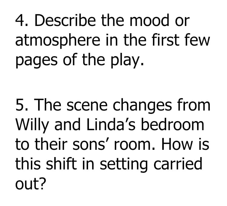 4. Describe the mood or
atmosphere in the first few
pages of the play.
5. The scene changes from
Willy and Linda's bedroom
to their sons' room. How is
this shift in setting carried
out?
