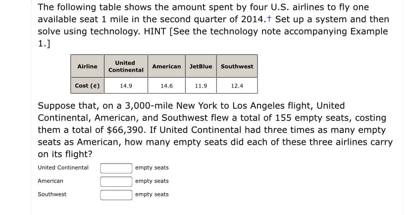 The following table shows the amount spent by four U.S. airlines to fly one
available seat 1 mile in the second quarter of 2014.t Set up a system and then
solve using technology. HINT [See the technology note accompanying Example
1.]
United
American JetBlue Southwest
Airline
Continental
Cost (¢)
14.9
14.6
11.9
12.4
Suppose that, on a 3,000-mile New York to Los Angeles flight, United
Continental, American, and Southwest flew a total of 155 empty seats, costing
them a total of $66,390. If United Continental had three times as many empty
seats as American, how many empty seats did each of these three airlines carry
on its flight?
United Continental
empty seats
American
empty seats
Southwest
empty seats
