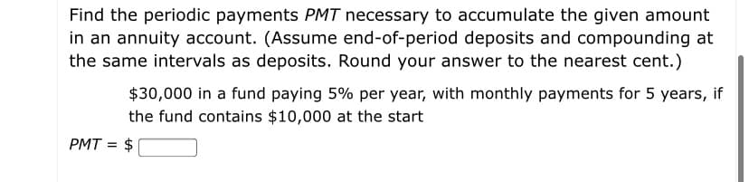 Find the periodic payments PMT necessary to accumulate the given amount
in an annuity account. (Assume end-of-period deposits and compounding at
the same intervals as deposits. Round your answer to the nearest cent.)
$30,000 in a fund paying 5% per year, with monthly payments for 5 years, if
the fund contains $10,000 at the start
PMT = $

