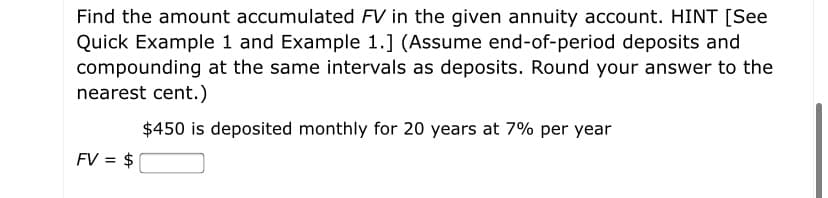 Find the amount accumulated FV in the given annuity account. HINT [See
Quick Example 1 and Example 1.] (Assume end-of-period deposits and
compounding at the same intervals as deposits. Round your answer to the
nearest cent.)
$450 is deposited monthly for 20 years at 7% per year
FV = $
