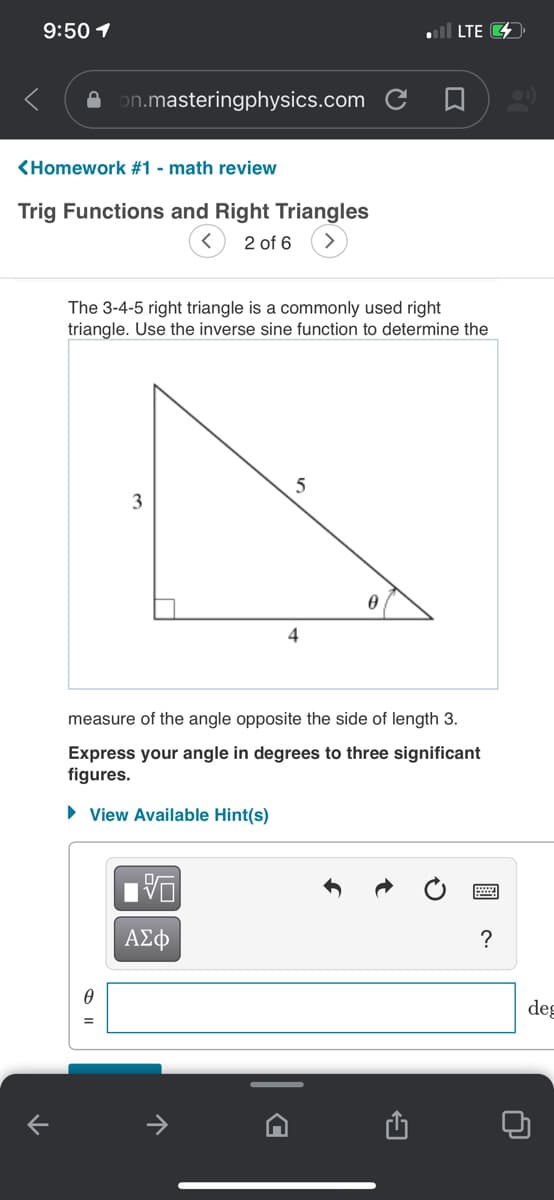 9:50 1
ll LTE 4
A on.masteringphysics.com C A
<Homework #1 - math review
Trig Functions and Right Triangles
2 of 6
The 3-4-5 right triangle is a commonly used right
triangle. Use the inverse sine function to determine the
4
measure of the angle opposite the side of length 3.
Express your angle in degrees to three significant
figures.
• View Available Hint(s)
DA
ΑΣφ
?
deg
>
