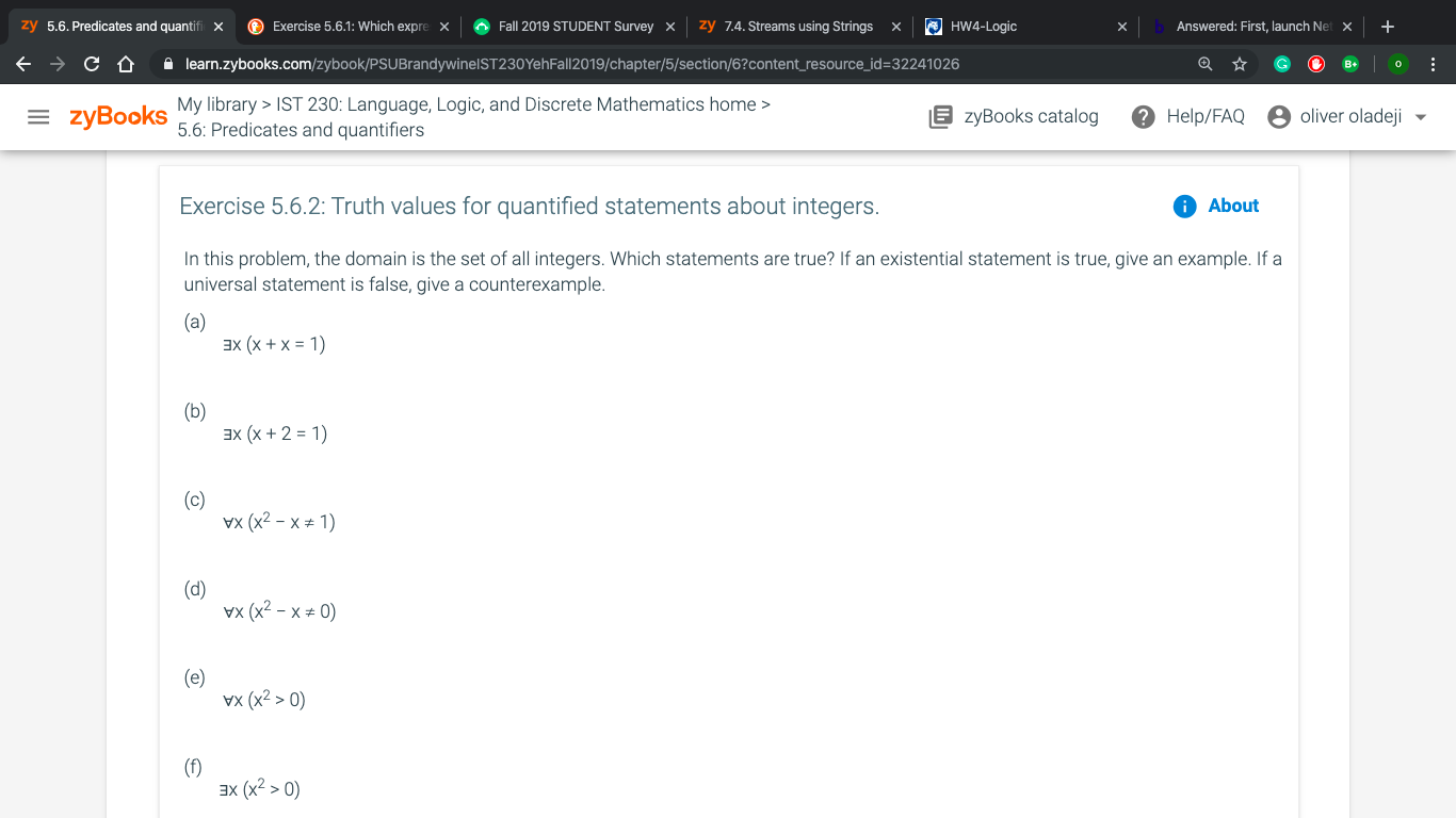 zy 5.6. Predicates and quantif
Exercise 5.6.1: Which expre
Fall 2019 STUDENT SurveyX
HW4-Logic
zy 7.4.Streams using Strings x
+
Answered: First, launch Ne
X
x
X
X
< ¢ &
о
learn.zybooks.com/zybook/PSUBrandywinelST230Yeh Fall 2019/chapter/5/section/6?content_resource_id= 32241026
My library > IST 230: Language, Logic, and Discrete Mathematics home
5.6: Predicates and quantifiers
= zyBooks
oliver oladeji
zyBooks catalog
Help/FAQ
Exercise 5.6.2: Truth values for quantified statements about integers.
About
In this problem, the domain is the set of all integers. Which statements are true? If an existential statement is true, give an example. If a
universal statement is false, give a counterexample.
(a)
эх (х +x%3D1)
(b)
x (x + 2 1)
(c)
wx (x2 - х* 1)
(d)
Vx (x2 - х*0)
(e)
vx (x2 > 0)
(f)
ах (x2 > 0)
