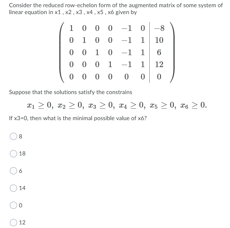 Consider the reduced row-echelon form of the augmented matrix of some system of
linear equation in x1 , x2 , x3 , x4 , x5 , x6 given by
1
0 0
-1
-8
-1
1
10
1
-1
1
1
-1
1
12
0 0 0 0
Suppose that the solutions satisfy the constrains
¤1 > 0, x2 > 0, x3 > 0, x4 > 0, x5 > 0, x6 > 0.
If x3=0, then what is the minimal possible value of x6?
18
6.
14
