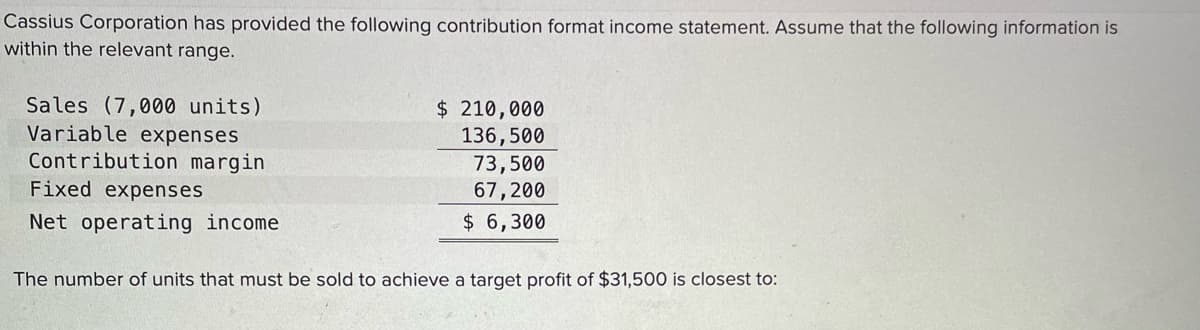 Cassius Corporation has provided the following contribution format income statement. Assume that the following information is
within the relevant range.
Sales (7,000 units)
Variable expenses
Contribution margin
$ 210,000
136,500
73,500
67,200
Fixed expenses
Net operating income
$ 6,300
The number of units that must be sold to achieve a target profit of $31,500 is closest to:
