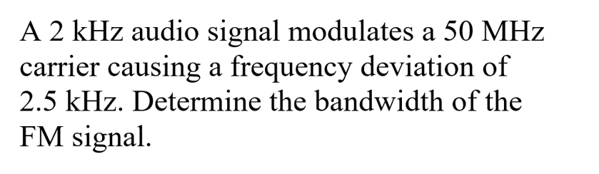 A 2 kHz audio signal modulates a 50 MHz
carrier causing a frequency deviation of
2.5 kHz. Determine the bandwidth of the
FM signal.