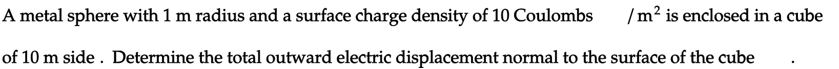 A metal sphere with 1 m radius and a surface charge density of 10 Coulombs
/m² is enclosed in a cube
of 10 m side. Determine the total outward electric displacement normal to the surface of the cube