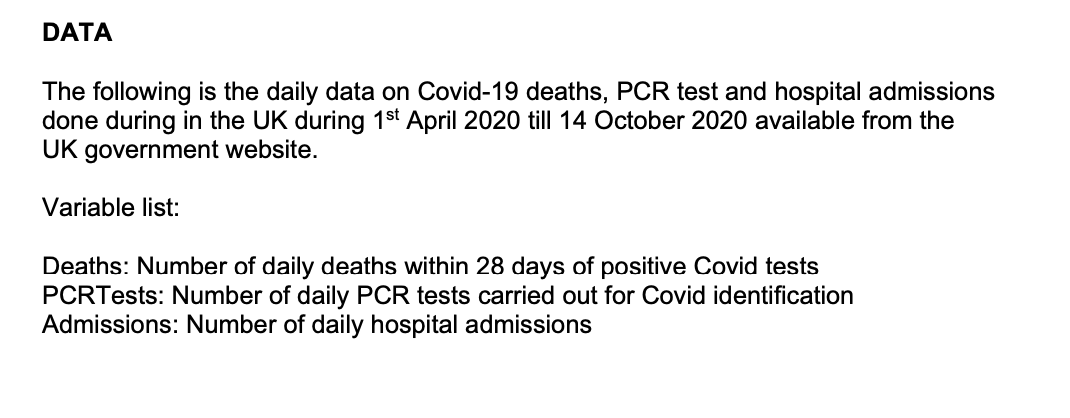DATA
The following is the daily data on Covid-19 deaths, PCR test and hospital admissions
done during in the UK during 1st April 2020 till 14 October 2020 available from the
UK government website.
Variable list:
Deaths: Number of daily deaths within 28 days of positive Covid tests
PCRTests: Number of daily PCR tests carried out for Covid identification
Admissions: Number of daily hospital admissions
