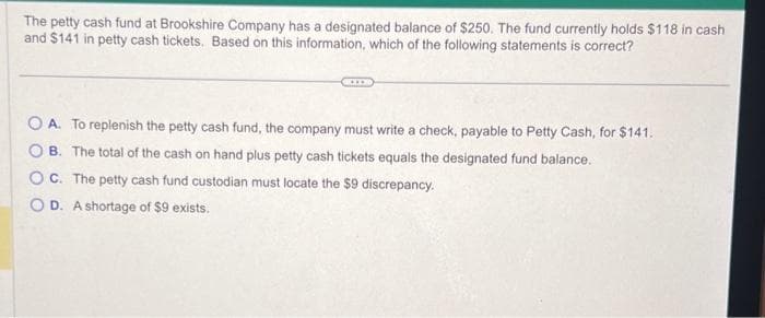 The petty cash fund at Brookshire Company has a designated balance of $250. The fund currently holds $118 in cash
and $141 in petty cash tickets. Based on this information, which of the following statements is correct?
A. To replenish the petty cash fund, the company must write a check, payable to Petty Cash, for $141.
B. The total of the cash on hand plus petty cash tickets equals the designated fund balance.
OC. The petty cash fund custodian must locate the $9 discrepancy.
OD. A shortage of $9 exists.