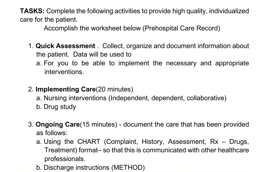 TASKS: Complete the following activities to provide high quality, individualized
care for the patient.
Accomplish the worksheet below (Prehospital Care Record)
1. Quick Assessment. Collect, organize and document information about
the patient. Data will be used to
a. For you to be able to implement the necessary and appropriate
interventions.
2. Implementing Care(20 minutes)
a. Nursing interventions (Independent, dependent, collaborative)
b. Drug study
3. Ôngoing Care(15 minutes) - document the care that has been provided
as follows:
a. Using the CHART (Complaint, History, Assessment, Rx - Drugs,
Treatment) format- so that this is communicated with other healthcare
professionals.
b. Discharge instructions (METHOD)
