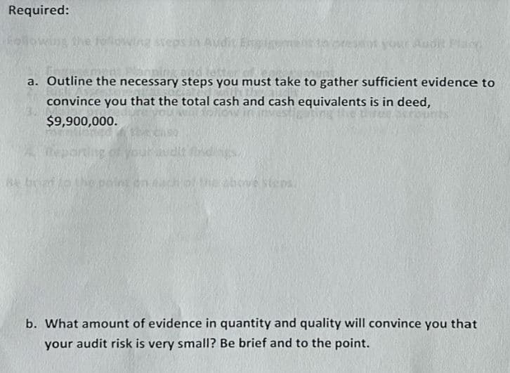 Required:
owing the following steps in Audit Eng
a. Outline the necessary steps you must take to gather sufficient evidence to
convince you that the total cash and cash equivalents is in deed,
$9,900,000.
Reporting of your audit find
se boat to the point on
sot your Audi!
above steps
b. What amount of evidence in quantity and quality will convince you that
your audit risk is very small? Be brief and to the point.