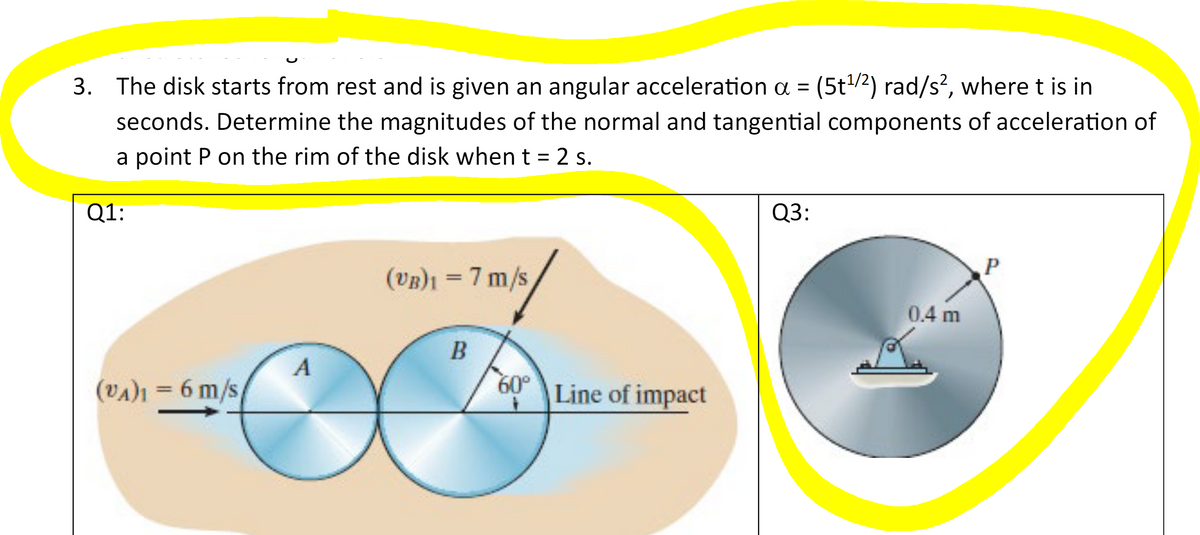 3. The disk starts from rest and is given an angular acceleration a = (5t¹/²) rad/s², where t is in
seconds. Determine the magnitudes of the normal and tangential components of acceleration of
a point P on the rim of the disk when t = 2 s.
Q1:
(VA)1 = 6 m/s
A
(VB)1 = 7 m/s
B
60°
Line of impact
Q3:
0.4 m
P