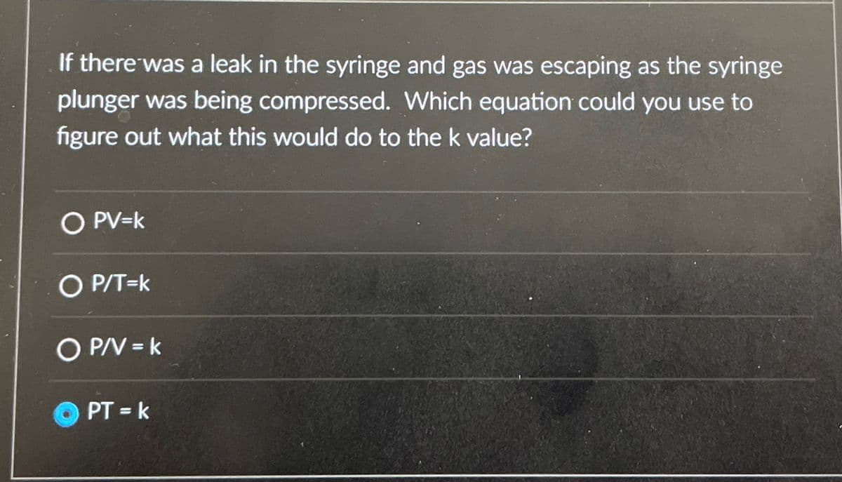 If there was a leak in the syringe and gas was escaping as the syringe
plunger was being compressed. Which equation could you use to
figure out what this would do to the k value?
○ PV=k
○ P/T =k
O P/V = k
PT=k
PT = k