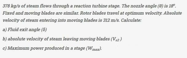 378 kg/s of steam flows through a reaction turbine stage. The nozzle angle (0) is 18⁰.
Fixed and moving blades are similar. Rotor blades travel at optimum velocity. Absolute
velocity of steam entering into moving blades is 312 m/s. Calculate:
a) Fluid exit angle (6)
b) absolute velocity of steam leaving moving blades (V2)
c) Maximum power produced in a stage (Wmax).