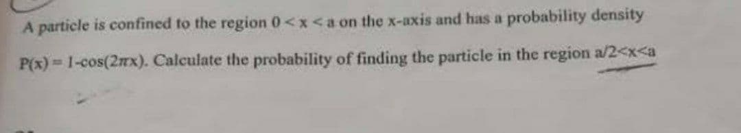 A particle is confined to the region 0<x<a on the x-axis and has a probability density
P(x) = 1-cos(2nx). Calculate the probability of finding the particle in the region a/2<x<a
