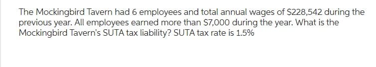 The Mockingbird Tavern had 6 employees and total annual wages of $228,542 during the
previous year. All employees earned more than $7,000 during the year. What is the
Mockingbird Tavern's SUTA tax liability? SUTA tax rate is 1.5%